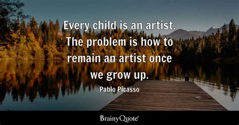 Every child is an artist. The problem is how to remain an artist once we grow up. - Pablo ...