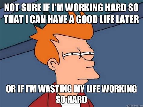 not sure if i'm working hard so that i can have a good life later or if ...