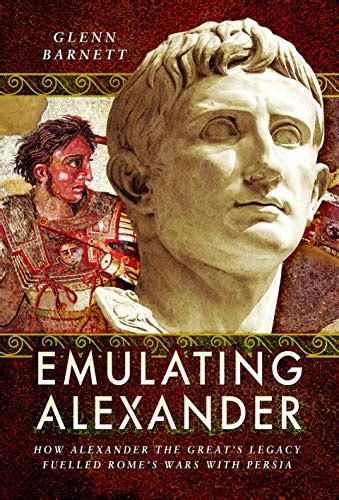 Emulating Alexander: How Alexander the Great's Legacy Fuelled Rome's Wars With Persia - Barnett ...