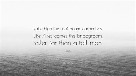 Sappho Quote: “Raise high the roof beam, carpenters. Like Ares comes the bridegroom, taller far ...