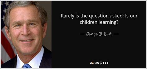 George W. Bush quote: Rarely is the question asked: Is our children ...