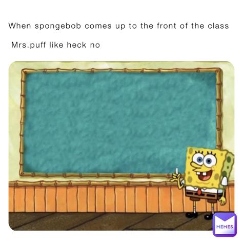 When spongebob comes up to the front of the class Mrs.puff like heck no ...