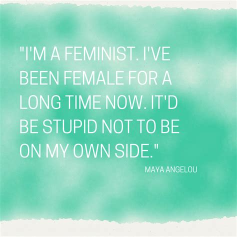 I'm a feminist. I've been female for a long time now. It'd be stupid not to be on my own side ...