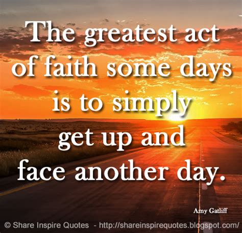 The greatest act of faith some days is to simply get up and face another day. ~Amy Gatliff ...