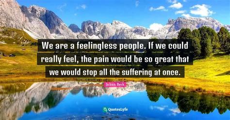 We are a feelingless people. If we could really feel, the pain would b ...