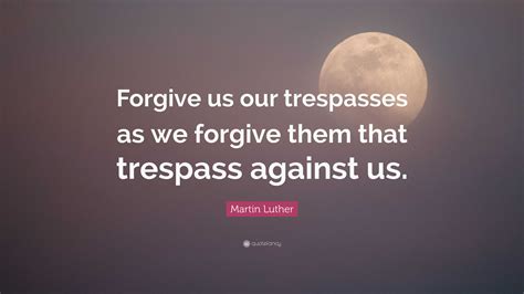 Martin Luther Quote: “Forgive us our trespasses as we forgive them that ...