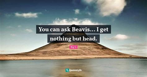 You can ask Beavis... I get nothing but head.... Quote by Big L ...