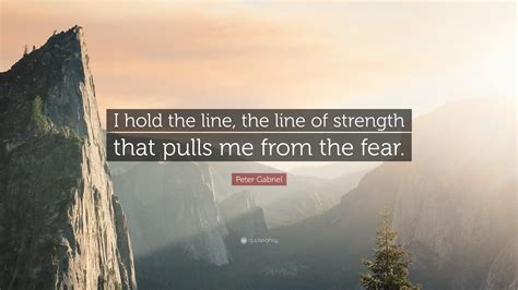 Peter Gabriel Quote: “I hold the line, the line of strength that pulls me from the fear.”