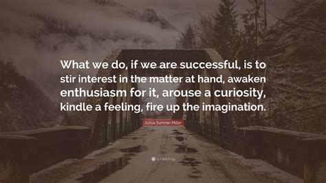 Julius Sumner Miller Quote: “What we do, if we are successful, is to stir interest in the matter ...