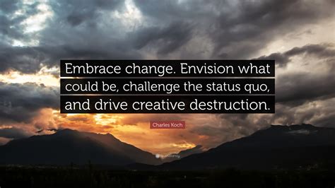 Charles Koch Quote: “Embrace change. Envision what could be, challenge the status quo, and drive ...