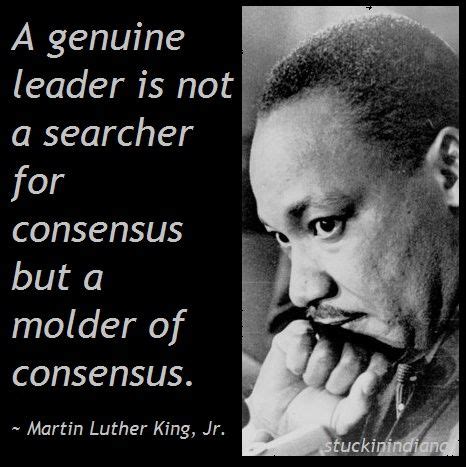 "A genuine leader is not a searcher for consensus but a molder of consensus." ~ Martin Luther ...