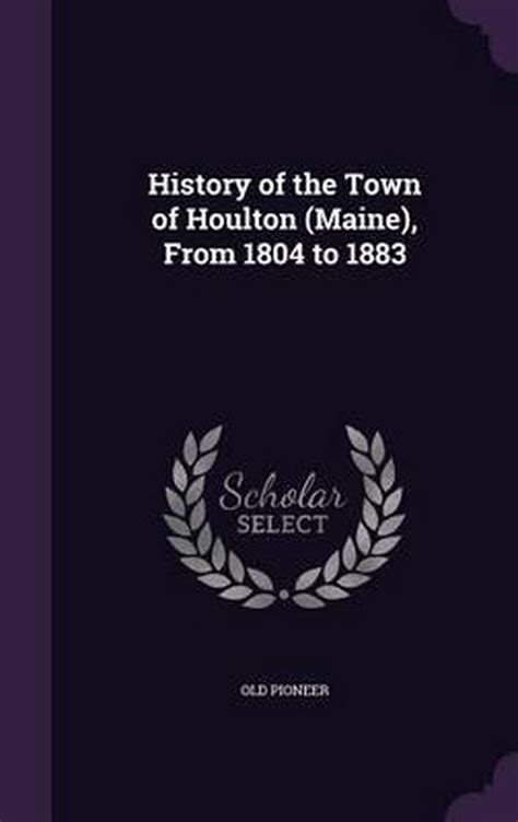 History of the Town of Houlton (Maine), from 1804 to 1883, Old Pioneer ...