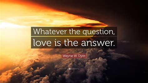 Wayne W. Dyer Quote: “Whatever the question, love is the answer.”