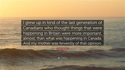 Robert MacNeil Quote: “I grew up in kind of the last generation of Canadians who thought things ...