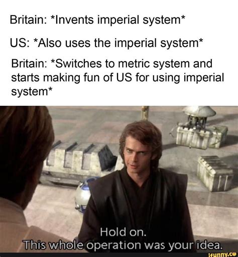 Britain: *Invents imperial system* US: *Also uses the imperial system* Britain: *Switches to ...