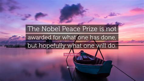 Betty Williams Quote: “The Nobel Peace Prize is not awarded for what one has done, but hopefully ...