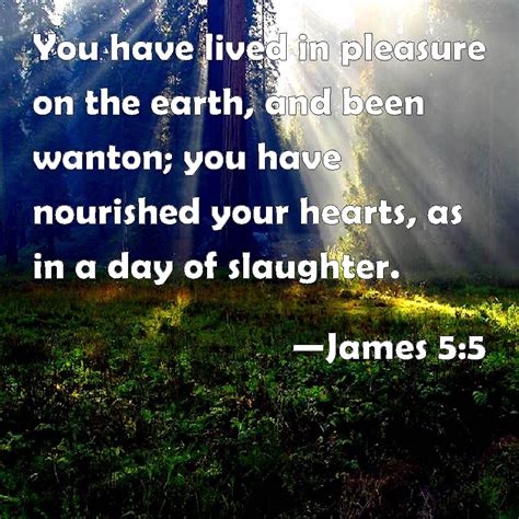 James 5:5 You have lived in pleasure on the earth, and been wanton; you have nourished your ...