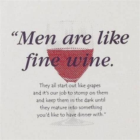 "Men are like fine wine. They all start out like grapes and it's our job to stomp on them and ...