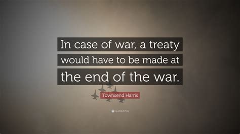 Townsend Harris Quote: “In case of war, a treaty would have to be made ...