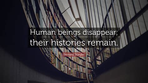 Bernard Stiegler Quote: “Human beings disappear; their histories remain.”