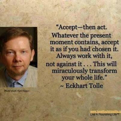 Accept -- then act. Whatever the present moment contains, accept it as if you had chosen it ...