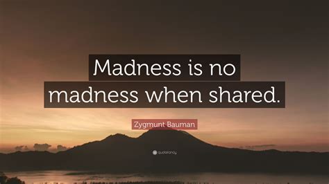 Zygmunt Bauman Quote: “Madness is no madness when shared.”