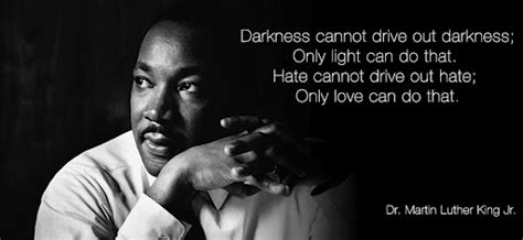 "Darkness cannot drive out darkness; only light can do that. Hate cannot drive out hate; only ...