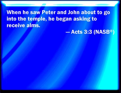 Acts 3:3 Who seeing Peter and John about to go into the temple asked an alms.