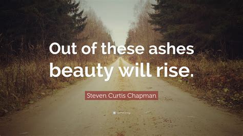 Steven Curtis Chapman Quote: “Out of these ashes beauty will rise.”