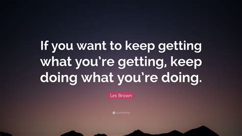 Les Brown Quote: “If you want to keep getting what you’re getting, keep doing what you’re doing.”