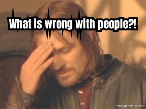 What is wrong with people?! - Meme Generator