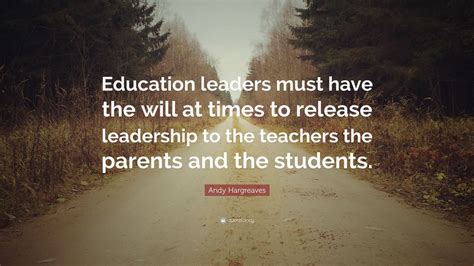 Andy Hargreaves Quote: “Education leaders must have the will at times to release leadership to ...
