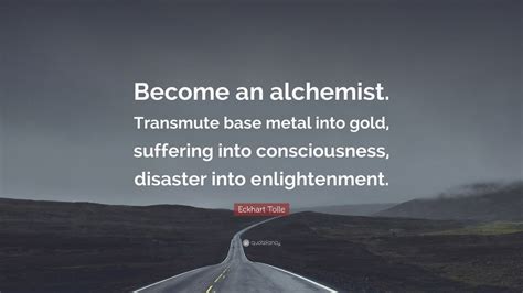 Eckhart Tolle Quote: “Become an alchemist. Transmute base metal into gold, suffering into ...