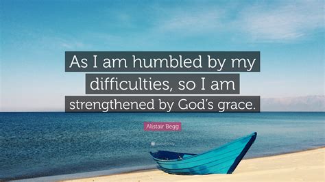 Alistair Begg Quote: “As I am humbled by my difficulties, so I am strengthened by God’s grace.”