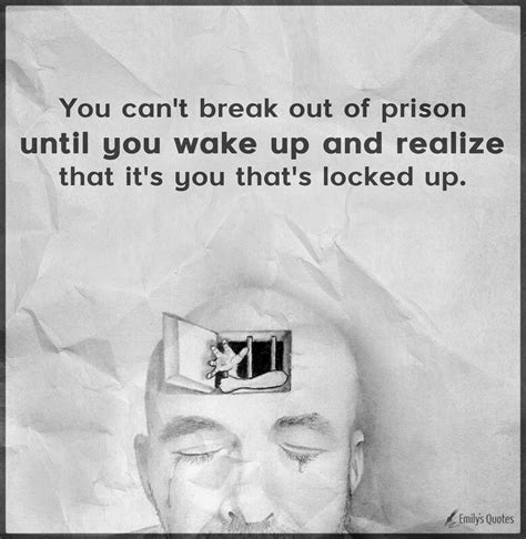 You can't break out of prison until you wake up and realize that it's you that's locked up ...