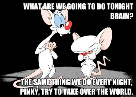 What are we going to do tonight Brain? The Same Thing we do every night, pinky, try to take over ...