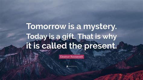 Eleanor Roosevelt Quote: “Tomorrow is a mystery. Today is a gift. That is why it is called the ...