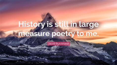 Jacob Burckhardt Quote: “History is still in large measure poetry to me.”