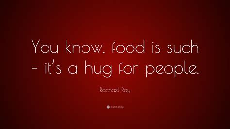 Rachael Ray Quote: “You know, food is such – it’s a hug for people.”