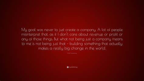 Mark Zuckerberg Quote: “My goal was never to just create a company. A ...