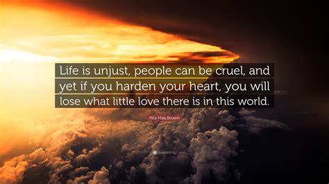 Rita Mae Brown Quote: “Life is unjust, people can be cruel, and yet if you harden your heart ...