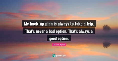 My back-up plan is always to take a trip. That's never a bad option. T... Quote by Dianna Agron ...