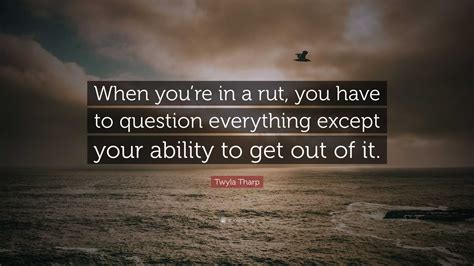 Twyla Tharp Quote: “When you’re in a rut, you have to question everything except your ability to ...