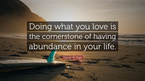 Wayne W. Dyer Quote: “Doing what you love is the cornerstone of having abundance in your life.”