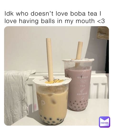 Idk who doesn’t love boba tea I love having balls in my mouth