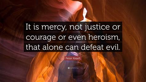 Peter Kreeft Quote: “It is mercy, not justice or courage or even heroism, that alone can defeat ...