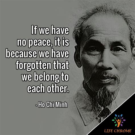 “If we have no peace, it is because we have forgotten that we belong to each other.” - Ho Chi ...