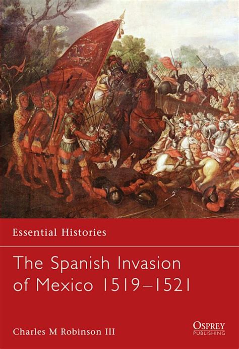 The Spanish Invasion of Mexico 1519–1521: : Essential Histories Charles M. Robinson III Osprey ...