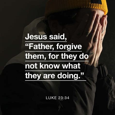 Luke 23:34 Jesus said, “Father, forgive them, for they don’t know what they are doing.” And the ...