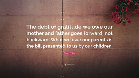 Nancy Friday Quote: “The debt of gratitude we owe our mother and father goes forward, not ...